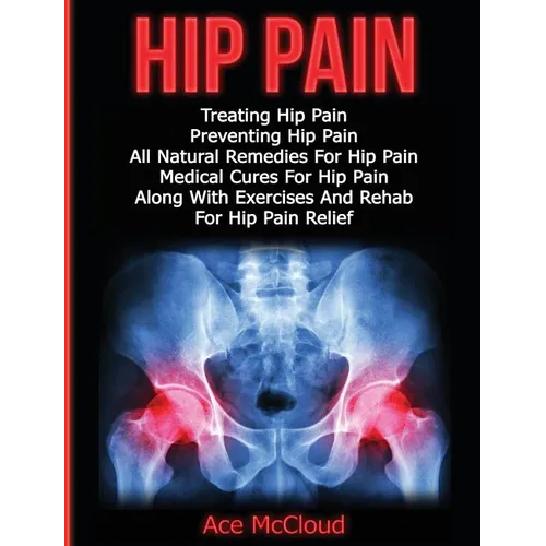 Hip Pain: Treating Hip Pain: Preventing Hip Pain, All Natural Remedies For Hip Pain, Medical Cures For Hip Pain, Along With Exercises And Rehab For Hi
