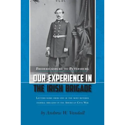 Our Experience in the Irish Brigade: Fredericksburg to Petersburg. Letters from one of the most revered federal brigades in the American Civil War