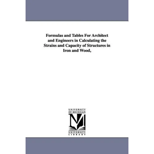 Formulas and Tables For Architect and Engineers in Calculating the Strains and Capacity of Structures in Iron and Wood,