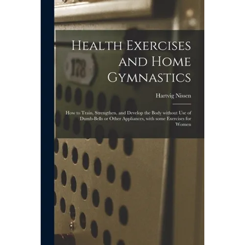 Health Exercises and Home Gymnastics: How to Train, Strengthen, and Develop the Body Without Use of Dumb-bells or Other Appliances, With Some Exercise