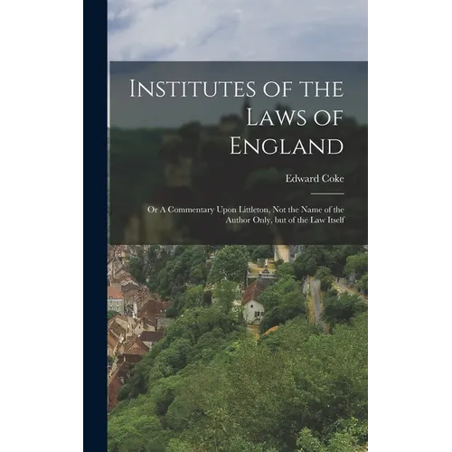 Institutes of the Laws of England: Or A Commentary Upon Littleton, not the Name of the Author Only, but of the law Itself