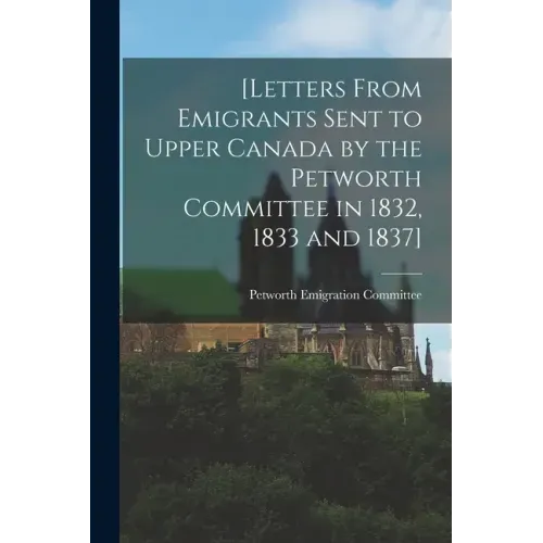 [Letters From Emigrants Sent to Upper Canada by the Petworth Committee in 1832, 1833 and 1837] [microform]