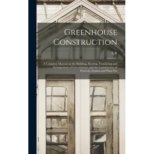 Greenhouse Construction: A Complete Manual on the Building, Heating, Ventilating and Arrangement of Greenhouses, and the Construction of Hotbed