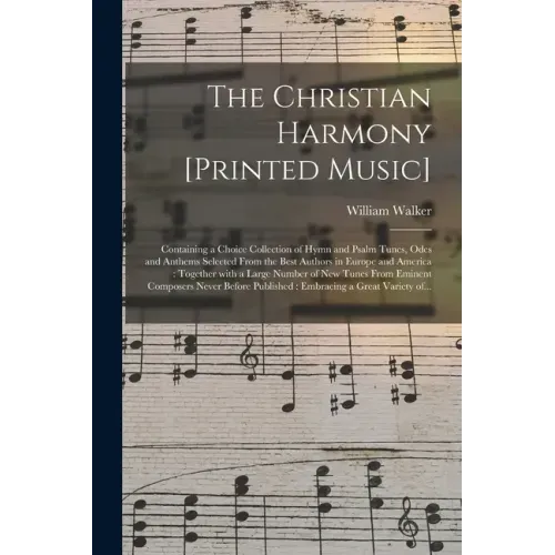 The Christian Harmony [printed Music]: Containing a Choice Collection of Hymn and Psalm Tunes, Odes and Anthems Selected From the Best Authors in Euro