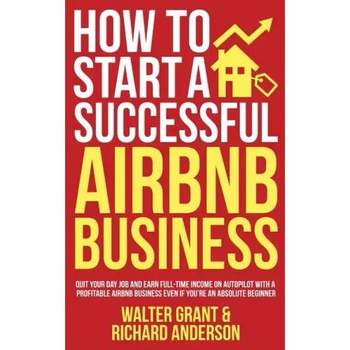How to Start a Successful Airbnb Business: Quit Your Day Job and Earn Full-time Income on Autopilot With a Profitable Airbnb Business Even if You're a