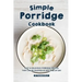 Simple Porridge Cookbook: Easy Delicious Porridge Recipes that Can Be Enjoyed at Any Time of Day