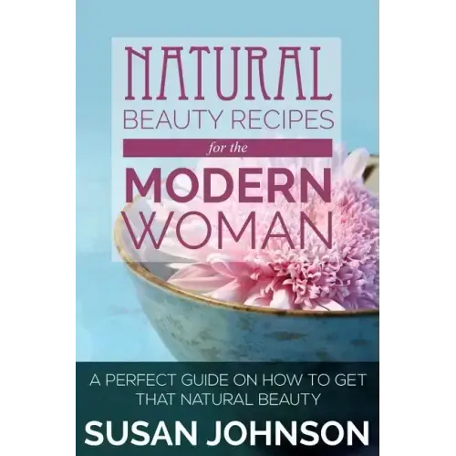 Natural Beauty Recipes for the Modern Woman: A Perfect Guide on How to Get That Natural Beauty