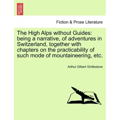 The High Alps Without Guides: Being a Narrative, of Adventures in Switzerland, Together with Chapters on the Practicability of Such Mode of Mountain