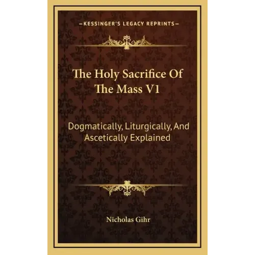 The Holy Sacrifice of the Mass V1: Dogmatically, Liturgically, and Ascetically Explained
