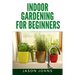 Indoor Gardening For Beginners: The Complete Guide to Growing Herbs, Flowers, Vegetables and Fruits in Your House
