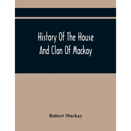 History Of The House And Clan Of Mackay, Containing For Connection And Elucidation, Besides Accounts Of Many Other Scottish Families, A Variety Of His