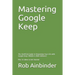Mastering Google Keep: The Unofficial Guide to Organizing Your Life with Google Keep (Mobile & Web Editions) Plus 10 Ideas to Get Started