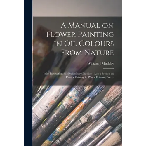 A Manual on Flower Painting in Oil Colours From Nature: With Instructions for Preliminary Practice: Also a Section on Flower Painting in Water Colours