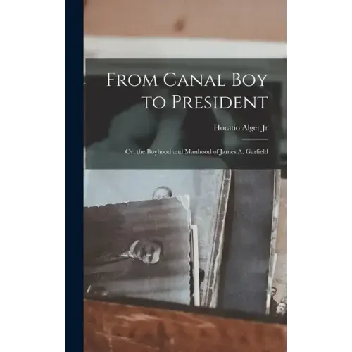 From Canal Boy to President: Or, the Boyhood and Manhood of James A. Garfield