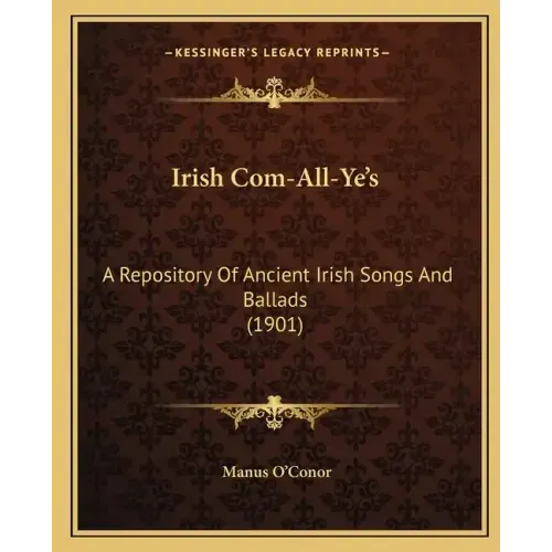 Irish Com-All-Ye's: A Repository Of Ancient Irish Songs And Ballads (1901)
