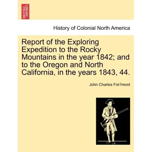 Report of the Exploring Expedition to the Rocky Mountains in the Year 1842; And to the Oregon and North California, in the Years 1843, 44.