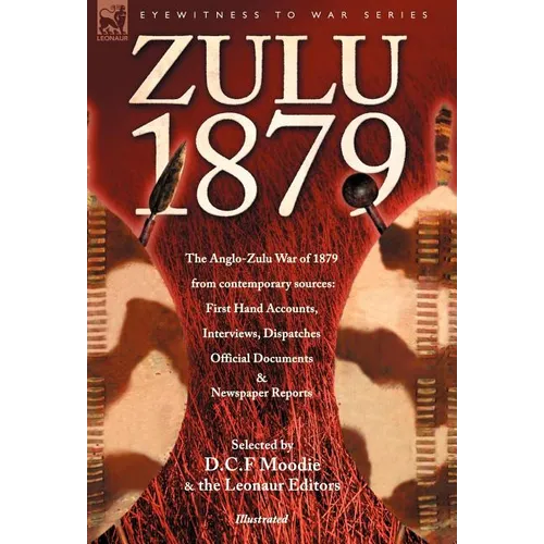 Zulu 1879 - The Anglo-Zulu War of 1879 from Contemporary Sources: First Hand Accounts, Interviews, Dispatches Official Documents & Newspaper Reports
