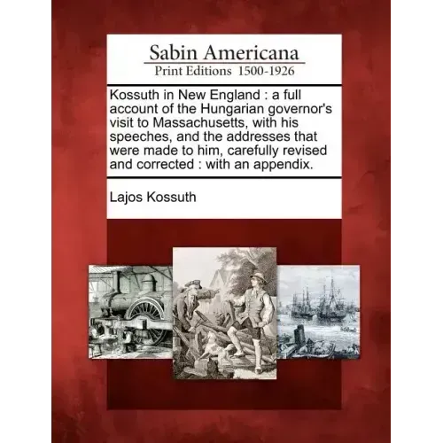 Kossuth in New England: A Full Account of the Hungarian Governor's Visit to Massachusetts, with His Speeches, and the Addresses That Were Made