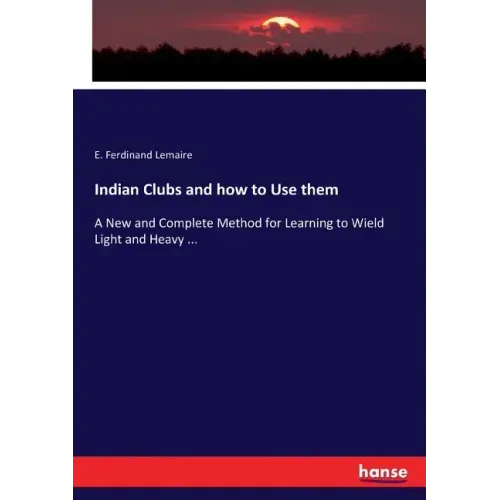Indian Clubs and how to Use them: A New and Complete Method for Learning to Wield Light and Heavy ...