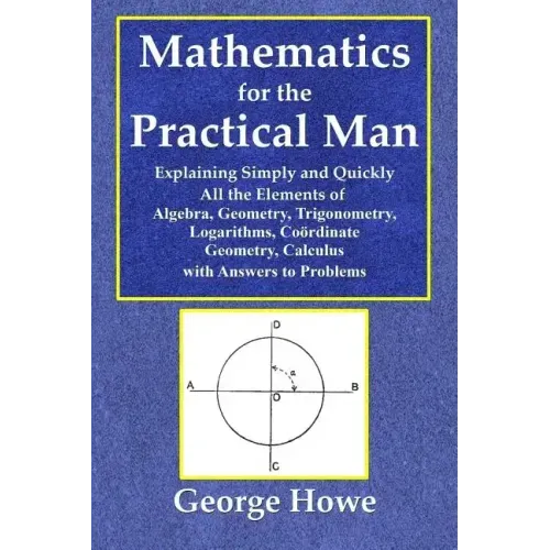 Mathematics for the Practical Man - Explaining Simply and Quickly All the Elements of Algebra, Geometry, Trigonometry, Logarithms, Coördinate Ge