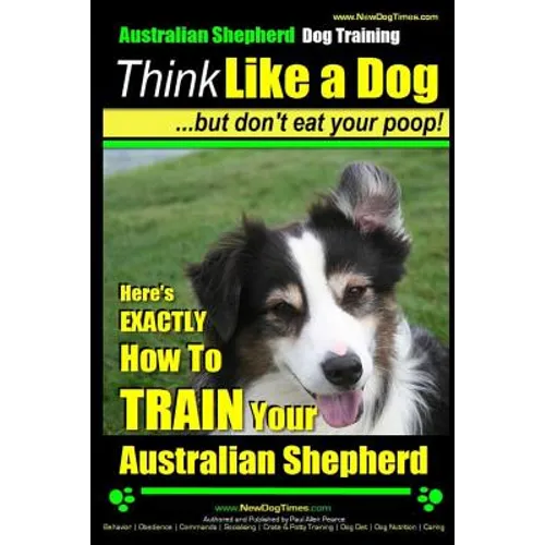 Australian Shepherd Dog Training Think Like a Dog, But Don't Eat Your Poop!: Here's EXACTLY How To Train Your Australian Shepherd