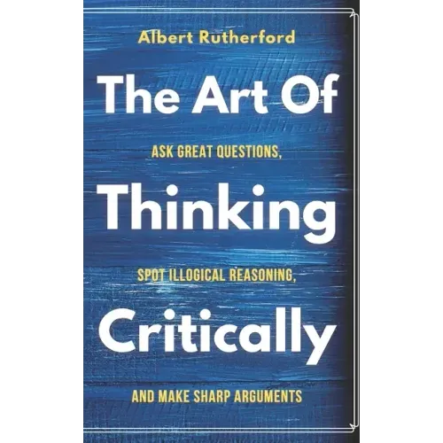 The Art of Thinking Critically: Ask Great Questions, Spot Illogical Reasoning, and Make Sharp Arguments
