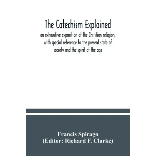The catechism explained: an exhaustive exposition of the Christian religion, with special reference to the present state of society and the spi