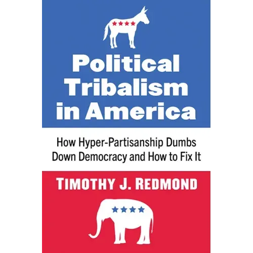 Political Tribalism in America: How Hyper-Partisanship Dumbs Down Democracy and How to Fix It