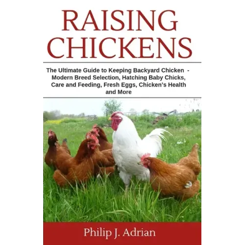 Raising Chickens: The Ultimate Guide to Keeping Backyard Chickens - Modern Breed Selection, Hatching Baby Chicks, Feeding and Caring for