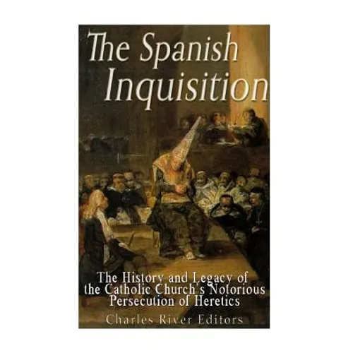 The Spanish Inquisition: The History and Legacy of the Catholic Church's Notorious Persecution of Heretics