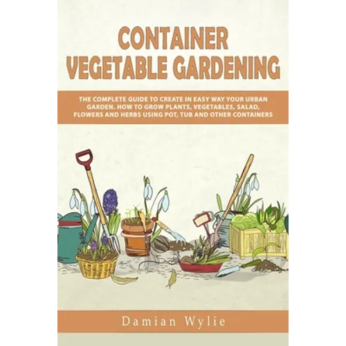 Container Vegetable Gardening: The Complete Guide to Create in Easy Way Your Urban Garden. How to Grow Plants, Vegetables, Salad, Flowers and Herbs U