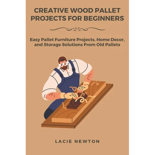 Creative Wood Pallet Projects for Beginners: Easy Pallet Furniture Projects, Home Decor, and Storage Solutions From Old Pallets