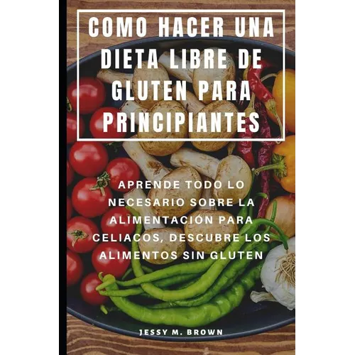 Como Hacer Una Dieta Libre de Gluten Para Principiantes: Aprende Todo Lo Necesario Sobre La Alimentación Para Celiacos, Descubre Los Alimentos Sin Glu