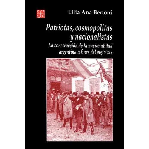 Patriotas, Cosmopolitas y Nacionalistas. La Construccion de La Nacionalidad Argentina a Fines del Siglo XIX