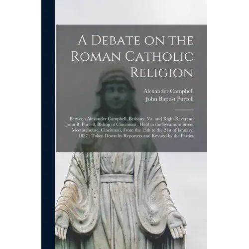 A Debate on the Roman Catholic Religion: Between Alexander Campbell, Bethany, Va. and Right Reverend John B. Purcell, Bishop of Cincinnati: Held in th