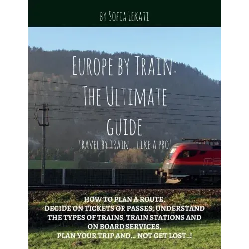 Europe by Train: The Ultimate Guide: How to plan a route, decide on tickets or passes, understand the types of trains, train stations a