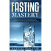 Fasting Mastery: The Ultimate Practical Guide to using Authphagy, OMAD (One Meal a Day), Intermittent, Extended and Alternate Day Fasti