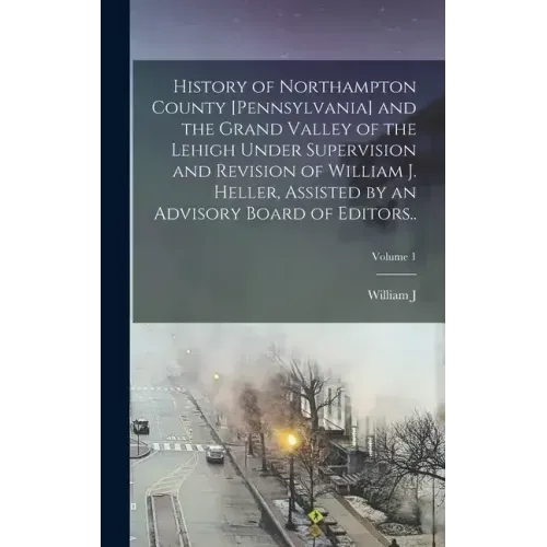 History of Northampton County [Pennsylvania] and the Grand Valley of the Lehigh Under Supervision and Revision of William J. Heller, Assisted by an Ad
