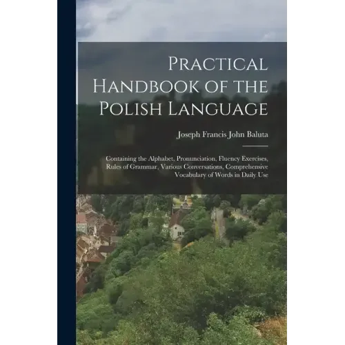 Practical Handbook of the Polish Language: Containing the Alphabet, Pronunciation, Fluency Exercises, Rules of Grammar, Various Conversations, Compreh