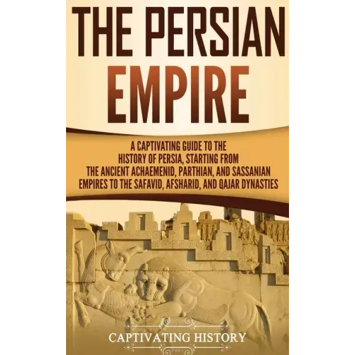 The Persian Empire: A Captivating Guide to the History of Persia, Starting from the Ancient Achaemenid, Parthian, and Sassanian Empires to