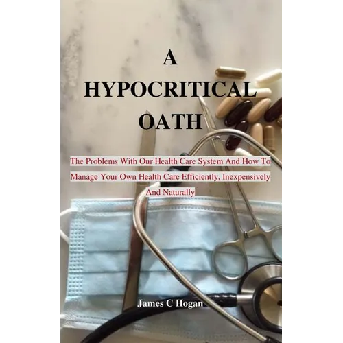 A Hypocritical Oath: The Problems With Our Health Care System And How To Manage Your Own Health Care Efficiently, Inexpensively And Naturally.