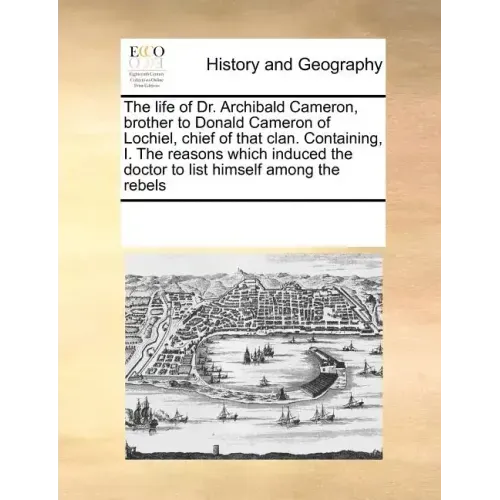 The Life of Dr. Archibald Cameron, Brother to Donald Cameron of Lochiel, Chief of That Clan. Containing, I. the Reasons Which Induced the Doctor to Li