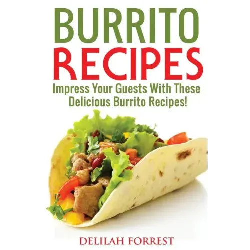 Burrito Recipes: Serve The Most Delicious Burrito's, Throw The Best Mexican Dinner Parties, Mixed Meats, Vegetarian and More! Authentic