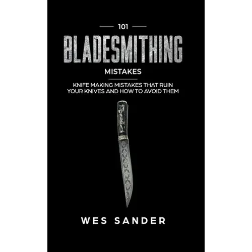 101 Bladesmithing Mistakes: Knife Making Mistakes That Ruin Your Knives and How to Avoid Them