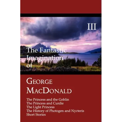The Fantastic Imagination of George MacDonald, Volume III: The Princess and the Goblin, the Princess and Curdie, the Light Princess, the History of PH