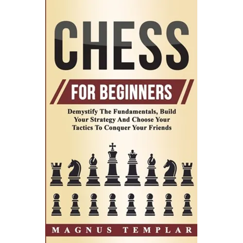 Chess For Beginners: Demystify The Fundamentals, Build Your Strategy And Choose Your Tactics To Conquer Your Friends