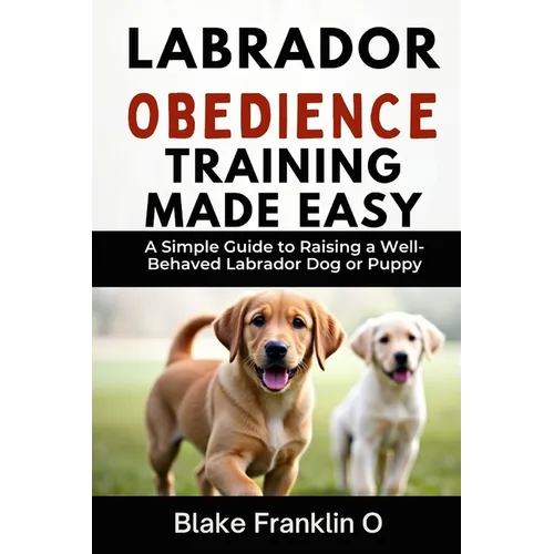 Labrador Obedience Training Made Easy: A Simple Guide To Raising A Well-Behaved Labrador Dog Or Puppy