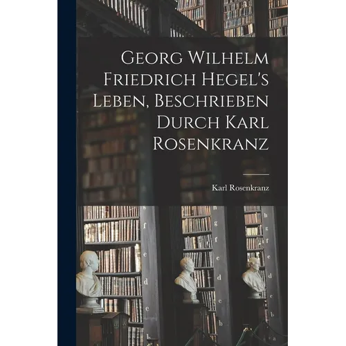 Georg Wilhelm Friedrich Hegel's Leben, Beschrieben Durch Karl Rosenkranz
