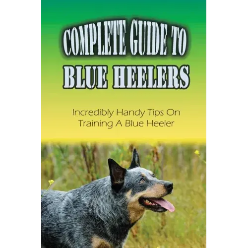 Complete Guide To Blue Heelers: Incredibly Handy Tips On Training A Blue Heeler: Blue Heeler Training Secrets