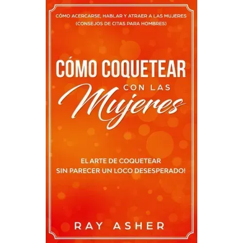 Cómo Coquetear con las Mujeres: El Arte de Coquetear Sin Parecer un Loco Desesperado! Cómo Acercarse, Hablar y Atraer a las Mujeres (Consejos De Citas